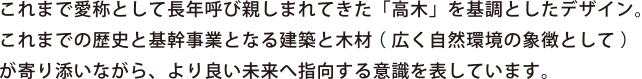 これまで愛称として長年呼び親しまれてきた「高木」を基調としたデザイン。これまでの歴史と基幹事業となる建築と木材（広く自然環境の特徴として）が寄り添いながら、より良い未来へと指向する意識を表しています。