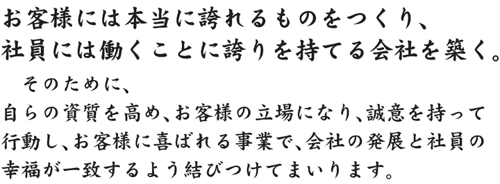 お客様には本当に誇れるものをつくり、社員には働くことに誇りを持てる会社を築く。そのために、自らの資質を高め、お客様の立場になり、誠意を持って行動し、お客様に喜ばれる事業で、会社の発展と社員の幸福が一致するように結びつけてまいります。